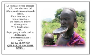 La herida se cose dejando
sólo una abertura del
diámetro de una cabeza de
cerilla,
Para la orina y la
menstruación…
Mi hermana murió
desangrada
Y yo desde aquel
día…
Supe que ya nada podría
destruirme
¡ Sólo temo a Dios !
ALÁ
ES YA EL ÚNICO
QUE PUEDE HACERME
DAÑO…
 