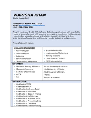 WARISHA KHAN
Senior Accountant
Al-Mughrizat, Riyadh, KSA. 12433
Email: warisha.khan1990@gmail.com
Cell: +966 58 035 0964
A highly motivated Credit, A/R, A/P, and Collections professional with a verifiable
record of accomplishment with spanning seven years’ experience. Highly creative,
recognized as a results-oriented and solution-focused individual and deep
understanding of accounting and financial reports, budgeting and payments.
Areas of strength include:
HIGHLIGHTS OF EXPERTISE
Ø Accounts Payable Ø Accounts Receivable
Ø Financial Reports Ø Legal Aspects of Collections
Ø Budgeting Ø Banking Relations
Ø Bank Reconciliation Ø Legal Financial Contracts
Ø Cash Handling & Payments Ø ERP Implementation
EDUCATION
Ø Master of Banking & Finance
Ø Master of Commerce
Ø Bachelor of Commerce
Ø ACCA
Ø CA
Virtual University of Pakistan
2015 University of Sindh.
2013 University of Sindh.
Finalist.
Module “A” Cleared
CERTIFICATION
Ø Certificate of PSTC
Ø Certificate of CCPT
Ø Certificate of Advance Excel
Ø Certificate of Peachtree
Ø Certificate of Basic of Finance
Ø Certificate of Profit & Loss
Ø Certificate of Business Email
Ø Certificate of Presenting Data
Ø Certificate of Cash Flow
Ø Certificate of Sales forecasting
 