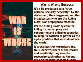 War Is Wrong Because
It’s a lie processed as a “true
national security necessity” by the
statesmen, the clergymen, and the
broadcasters who are the Ruling
Class’ war propaganda machine.
It’s the Ruling Class’ system for
killing its human prey and
conquering and pillaging countries
to keep its position of power as the
alpha predator that must dominate
the world.
It brutalizes the warmakers and,
thus, deprives them of the reason
and sensibility they need to
recognize each other as kin and
life and freedom as their human
 