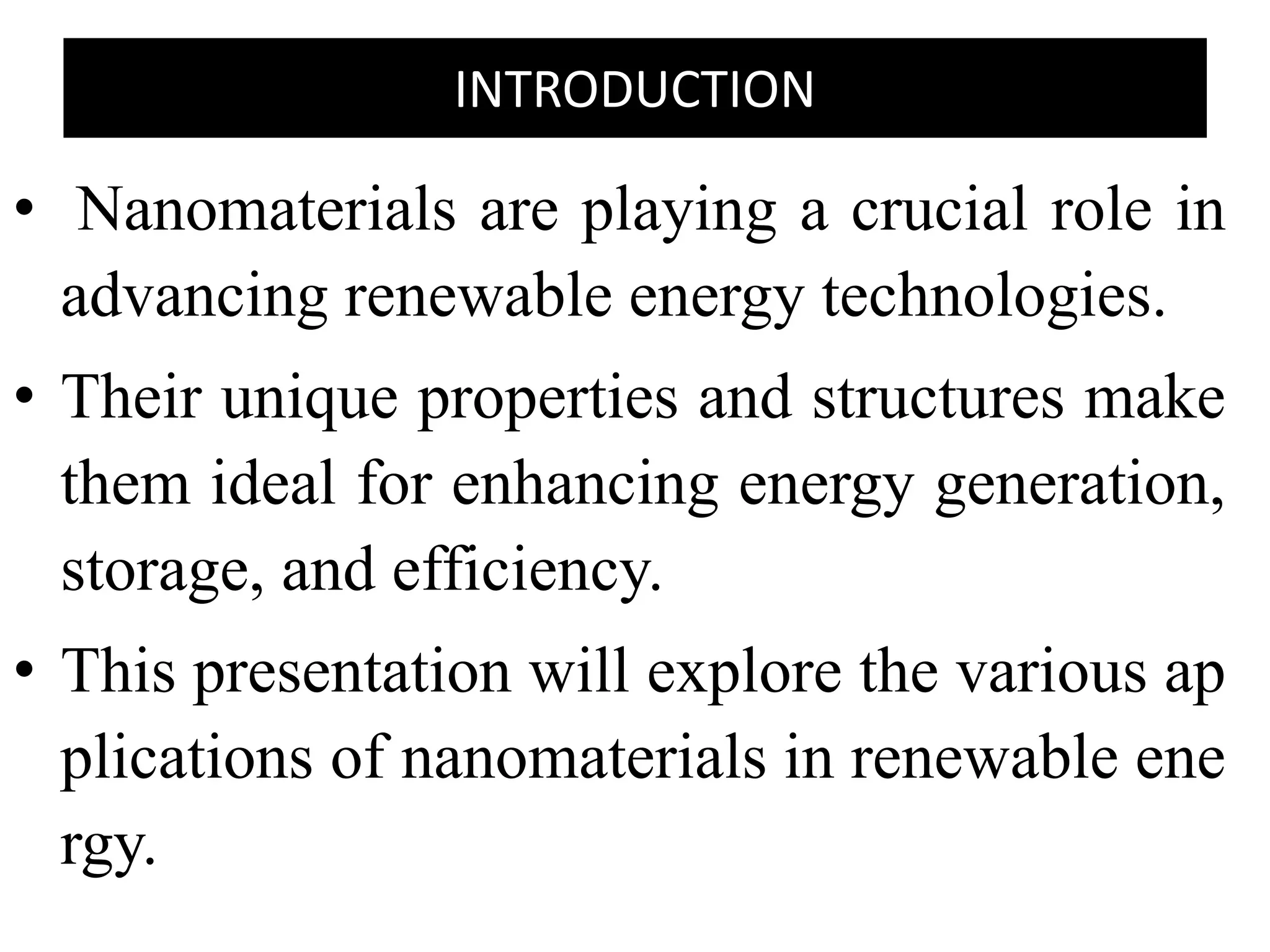 INTRODUCTION
• Nanomaterials are playing a crucial role in
advancing renewable energy technologies.
• Their unique properties and structures make
them ideal for enhancing energy generation,
storage, and efficiency.
• This presentation will explore the various ap
plications of nanomaterials in renewable ene
rgy.
 