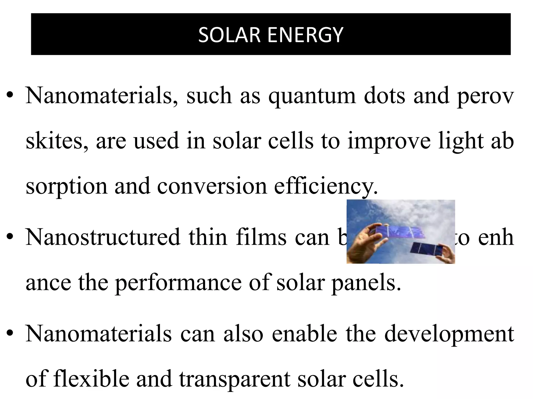 SOLAR ENERGY
• Nanomaterials, such as quantum dots and perov
skites, are used in solar cells to improve light ab
sorption and conversion efficiency.
• Nanostructured thin films can be applied to enh
ance the performance of solar panels.
• Nanomaterials can also enable the development
of flexible and transparent solar cells.
 