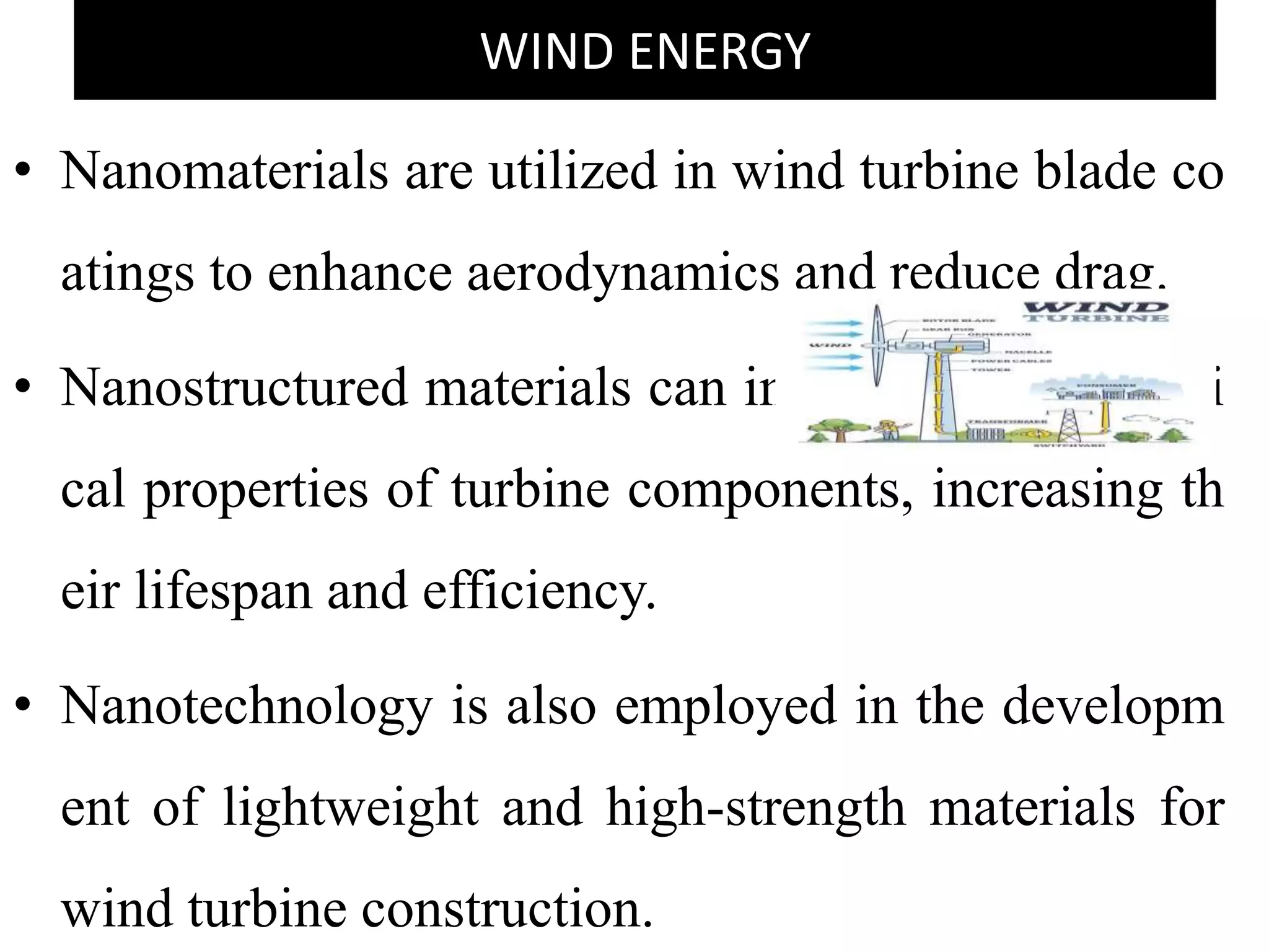 WIND ENERGY
• Nanomaterials are utilized in wind turbine blade co
atings to enhance aerodynamics and reduce drag.
• Nanostructured materials can improve the mechani
cal properties of turbine components, increasing th
eir lifespan and efficiency.
• Nanotechnology is also employed in the developm
ent of lightweight and high-strength materials for
wind turbine construction.
 