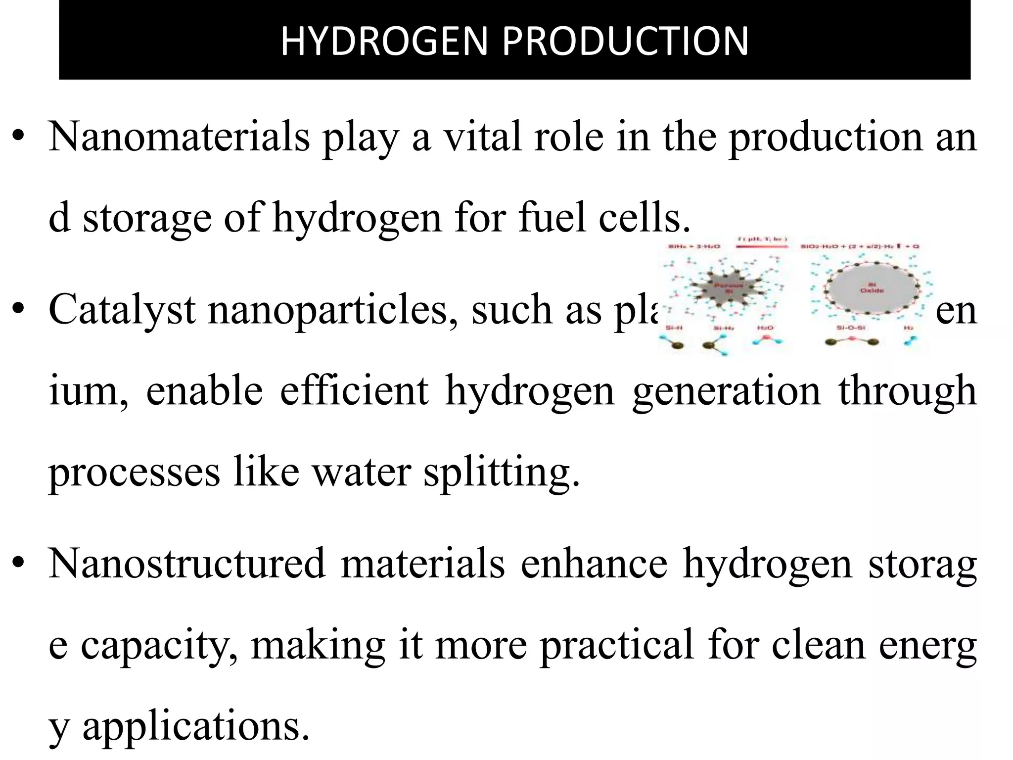 HYDROGEN PRODUCTION
• Nanomaterials play a vital role in the production an
d storage of hydrogen for fuel cells.
• Catalyst nanoparticles, such as platinum and ruthen
ium, enable efficient hydrogen generation through
processes like water splitting.
• Nanostructured materials enhance hydrogen storag
e capacity, making it more practical for clean energ
y applications.
 