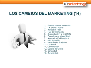 LOS CAMBIOS DEL MARKETING (14)

              1.    Eventos mas que tendencias
              2.    7 X 24 Día y Noche
              3.    Integración Total
              4.    Flujo de Información
              5.    Segmentación 1 a 1/n (CRM)
              6.    Productos y su intangibilidad
              7.    Automatización Financiera
              8.    valor Agregado
              9.    Preferencia a la Gestión
              10.   Contenido
              11.   Comunicación
              12.   Cuidado del Cliente
              13.   Comunidad
              14.   Conectividad
 