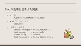 • altjs
- TypeScript,coffeeScript,Babel
• CSSプリプロセッサ
- Sass/LESS
• 各種ツール活用
- Package Manager : nuget,npm,bower
- Task runnner : grunt,gulp
- scaffolding : Yeoman
- Test framework : Mocha Jasmin QUnit
Step.5 効率化を考えた開発
 