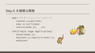 • Webアプリケーションフレームワーク
- CakePHP,Larabel(PHP)
- Ruby on Rails(Ruby)
- Express(Node.js) …etc
• SPA(Single Page Application)
- Meteor(Node.js)
- Bakcbone.js,AngularJS,React.js
- WebSocket
Step.6 大規模な開発
 
