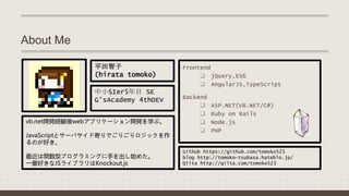 About Me
Frontend
 jQuery,ES6
 AngularJS,TypeScript
Backend
 ASP.NET(VB.NET/C#)
 Ruby on Rails
 Node.js
 PHP
Github https://github.com/tomoko523
blog http://tomoko-tsubasa.hateblo.jp/
Qiita http://qiita.com/tomoko523
vb.net開発経験後webアプリケーション開発を学ぶ。
JavaScriptとサーバサイド寄りでごりごりロジックを作
るのが好き。
最近は関数型プログラミングに手を出し始めた。
一番好きなJSライブラリはKnockout.js
中小SIer5年目 SE
G'sAcademy 4thDEV
平田智子
(hirata tomoko)
 