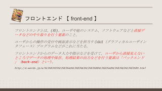 フロントエンドとは、(略)、ユーザや他のシステム、ソフトウェアなどと直接デ
ータなどのやり取りを行う要素のこと。
ユーザからの操作の受付や画面表示などを担当するGUI（グラフィカルユーザイン
タフェース）プログラムなどがこれに当たる。
フロントエンドからのデータ入力や指示などを受けて、ユーザから直接見えない
ところでデータの処理や保存、処理結果の出力などを行う要素は「バックエンド
」（back-end）という。
http://e-words.jp/w/%E3%83%95%E3%83%AD%E3%83%B3%E3%83%88%E3%82%A8%E3%83%B3%E3%83%89.html
フロントエンド 【 front-end 】
 