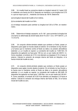 SOLUCIONES KENNETH WARK Jr. Y DONALD E. RICHARDS CAPITULOS 1 AL 5
SOLUCIONARIO KENNETH WARK TERMODINÁMICA / SEXTA EDICIÓN / DESARROLLADO /
INACAP SEDE COPIAPÓ / PRIMAVERA 2011
2.88. Un muelle lineal se comprime desde su longitud natural L0. hasta 0.30
m mediante una fuerza de 50 N. Después se mantiene a una longitud de O.70
m. que es mayor que L0 ,. mediante una fuerza de 150 N. Determine
(a) la longitud natural del muelle L0 en metros.
(b) la constante del muelle k en N/m.
(c) el trabajo necesario para cambiar su longitud de 0.30 a 0.70m. en newton-
metro.
2.89. Determine el trabajo necesario. en ft • Ibf-. para aumentar la longitud de
una barra no deformada de 20.00 hasta 20.01 ft si Et = 3.0 x 10^7 lbf/in^2 y A
= 0.10 in^2.
2.90. Un conjunto cilindro-émbolo aislado que contiene un fluido, posee un
dispositivo para agitar el movido desde el exterior. En el émbolo no hay fricción
y la fuerza que lo mantiene contra el fluido se debe a la presión atmosférica
estándar y a un muelle en espiral. La constante del muelle es 7.200 N/m. El
dispositivo de agitación se hace girar 100 rev con un par medio de 0.68 N • m.
Como resultado. el embolo de 0.10 m de diámetro se desplaza 0.10 m hacia el
extenor. Calcule la variación de energía interna del fluido en kilojulios. si la
fuerza inicial del muelle es cero.
2.91. Un conjunto cilindro-émbolo aislado que contiene un fluido posee un
dispositivo para agitar movido desde el exterior. En el émbolo no hay fricción y
la fuerza que lo mantiene contra el fluido se debe a la presión atmosférica
estándar y a un muelle en espiral. La constante del muelle es 500 lbf/ft. El
dispositivo de agitación se hace girar 1.000 Rev. con un par medio de 0.50 Ibf •
ft. Como resultado. el embolo de 0.20 ft de diámetro se desplaza 2 ft hacia el
exterior. Calcule la variación de energía interna del fluido en Btu. Si la fuerza
inicial del muelle es cero.
 