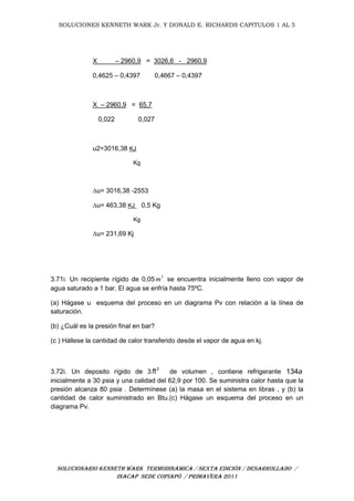 SOLUCIONES KENNETH WARK Jr. Y DONALD E. RICHARDS CAPITULOS 1 AL 5
SOLUCIONARIO KENNETH WARK TERMODINÁMICA / SEXTA EDICIÓN / DESARROLLADO /
INACAP SEDE COPIAPÓ / PRIMAVERA 2011
X – 2960,9 = 3026,6 - 2960,9
0,4625 – 0,4397 0,4667 – 0,4397
X – 2960,9 = 65,7
0,022 0,027
u2=3016,38 KJ
Kg
∆u= 3016,38 -2553
∆u= 463,38 KJ 0,5 Kg
Kg
∆u= 231,69 Kj
3.71i. Un recipiente rígido de 0,05 3
m se encuentra inicialmente lleno con vapor de
agua saturado a 1 bar. El agua se enfría hasta 75ºC.
(a) Hágase u esquema del proceso en un diagrama Pv con relación a la línea de
saturación.
(b) ¿Cuál es la presión final en bar?
(c ) Hállese la cantidad de calor transferido desde el vapor de agua en kj.
3.72i. Un deposito rígido de 3 3
ft de volumen , contiene refrigerante 134a
inicialmente a 30 psia y una calidad del 62,9 por 100. Se suministra calor hasta que la
presión alcanza 80 psia . Determínese (a) la masa en el sistema en libras , y (b) la
cantidad de calor suministrado en Btu.(c) Hágase un esquema del proceso en un
diagrama Pv.
 