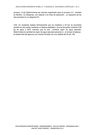 SOLUCIONES KENNETH WARK Jr. Y DONALD E. RICHARDS CAPITULOS 1 AL 5
SOLUCIONARIO KENNETH WARK TERMODINÁMICA / SEXTA EDICIÓN / DESARROLLADO /
INACAP SEDE COPIAPÓ / PRIMAVERA 2011
proceso 1-2.(b) Determínense las mismas magnitudes para el proceso 2-3 , también
en Btu/lbm. (c) Dibújense, con relación a la línea de saturación , un esquema de los
dos procesos en un diagrama Pv.
3.95. Un recipiente aislado térmicamente que se mantiene a 25 bar se encuentra
dividido en dos partes mediante un tabique adiabático. Una de las partes contiene 0,50
kg de agua a 20ºC mientras que la otra contiene vapor de agua saturado.
Determínese la cantidad de vapor de agua saturado presente si , al romper el tabique ,
el estado final del agua es una mezcla húmeda con una calidad del 30 por 100.
 