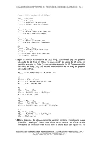 SOLUCIONES KENNETH WARK Jr. Y DONALD E. RICHARDS CAPITULOS 1 AL 5
SOLUCIONARIO KENNETH WARK TERMODINÁMICA / SEXTA EDICIÓN / DESARROLLADO /
INACAP SEDE COPIAPÓ / PRIMAVERA 2011
30,15 14, 8083
) 35
35 14, 8083
20,1917 20, 2
)
14, 8083 9, 823082
4, 9852 4, 99
)
barom
abs
manom abs barom
manom
manom
vacio atm abs
vacio
vacio
vacio atm abs
va
P pulhg psi
a p psia
P P P
P psia psi
P psi psi
b
P P P
P psi psi
P psi psi
c
P P P
P
 

 
 
 
 
 
 
 
10 14, 8083
4, 8083 9, 7898
)
20 9, 823082
14, 8083 9, 823082
24, 631382
cio
vacio
manom abs barom
manom
abs manom barom
abs
abs
psia psi
P psi inhg
d
P P P
P inhg psi
P P P
P psi psi
P psi
 
 
 
 
 
 

1.29)Si la presión barométrica es 29,9 inHg, conviértase (a) una presión
absoluta de 20 Psia en PSIg, (b) una presión de vacio de 24 inHg, en
presión absoluta en Psia, (c) una presión absoluta de 12 Psia en presión
de vacio en inHg., (d) una lectura manométrica de 14 inHg en presión
absoluta en Psia.
29, 90 14, 68551
)
27 14, 68551
12, 31449
)
14, 68551 11, 78
2, 89781
)
14, 68551 12
barom
manom abs barom
manom
manom
abs vacio atm
abs
abs
vacio atm abs
vacio
vacio
P pulhg psi
a
P P P
P psia psi
P psi
b
P P P
P psi psi
P psia
c
P P P
P psi psia
P
 
 
 

 
 

 
 
2, 68551 5, 467755
)
14, 68551 6, 876
21, 56
abs atm man
abs
abs
psi inhg
d
P P P
P psi psi
P psia
 
 
 

1.30)Un deposito de almacenamiento vertical contiene inicialmente agua
(densidad 1000kg/m³) hasta una altura de 4 metros, se añade aceite
inmiscible de densidad 0,88 hasta que la altura total del liquido es 10
 