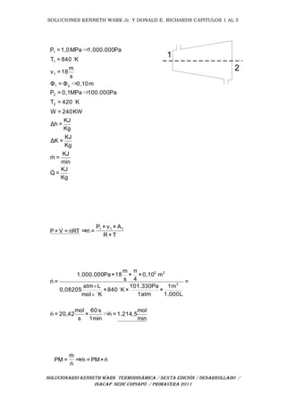 SOLUCIONES KENNETH WARK Jr. Y DONALD E. RICHARDS CAPITULOS 1 AL 5
SOLUCIONARIO KENNETH WARK TERMODINÁMICA / SEXTA EDICIÓN / DESARROLLADO /
INACAP SEDE COPIAPÓ / PRIMAVERA 2011
1
2
Kg
KJ
=Q
min
KJ
=m
Kg
KJ
=ΔK
Kg
KJ
=Δh
KW240=W
K420=T
Pa100.000MPa0,1=P
m0,10Φ=Φ
s
m
18=v
K840=T
Pa1.000.000MPa1,0=P
2
2
21
1
1
1





⇒
⇒
⇒
RTn=V×P 
T×R
A×v×P
=n⇒ 111

min
mol
1.214,5=n
min1
s60
×
s
mol
20,42=n
=
L1.000
m1
×
atm1
Pa101.330
×K840×
Kmol
Latm
0,08205
m0,10×
4
π
×
s
m
18×Pa1.000.000
=n 3
22




⇒


n×PM=m⇒
n
m
=PM 


 