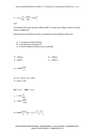 SOLUCIONES KENNETH WARK Jr. Y DONALD E. RICHARDS CAPITULOS 1 AL 5
SOLUCIONARIO KENNETH WARK TERMODINÁMICA / SEXTA EDICIÓN / DESARROLLADO /
INACAP SEDE COPIAPÓ / PRIMAVERA 2011
s
m
s
m
V 86.0
60
min1
*
min
4.513 
5.39
A una tobera entra vapor de agua a 400psi y 600 ºF. El vapor sale a 200psi y 100 ft/s y el flujo
másico es 18000 Lb/h.
Despreciando la velocidad de entrada y considerando el flujo adiabático determine:
a) La entalpía de salida en BTU/Lb
b) La temperatura a la salida en ºF
c) El área de salida de la tobera en pies cuadrados.
sftV
psiP
/100
200
2
2


h
Lbm
m 18000
)(0
)(
Khm
EpkhmWQ




Con 1P y 1T Tabla 1h y 1v
Lbm
BTU
h
Lbm
ft
v
6.1306
476.1
1
3
1







 

2
()(*180000
2
1
2
2
12
VV
hh
h
Lbm
FT
psiP
º600
400
1
1


 