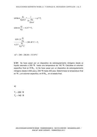 SOLUCIONES KENNETH WARK Jr. Y DONALD E. RICHARDS CAPITULOS 1 AL 5
SOLUCIONARIO KENNETH WARK TERMODINÁMICA / SEXTA EDICIÓN / DESARROLLADO /
INACAP SEDE COPIAPÓ / PRIMAVERA 2011
18708.4 2*
18
1
* Tcp
Kmol
KgKgmol
Kj

1039.33 2*217.4 T
Kg
Kj

2º46.246
*º
217.4
33.1039
TC
CKg
Kj
Kg
Kj

CT º54.3346.246280 
5.101 Se hace pasar por un dispositivo de estrangulamiento nitrógeno desde a)
líquido saturado a 200 ºR hasta una temperatura de 140 ºR. Calcúlese el volumen
específico final en ft³/ mlb . b) Se hace pasar por un dispositivo de estrangulamiento
nitrógeno desde 2.000 psia y 350 ºR hasta 200 psia. Determínese la temperatura final
en ºR , y el volumen específico, en ft³/ mlb , en el estado final.
R140T
R200T
a)
2
1




 