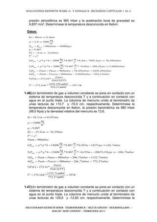 SOLUCIONES KENNETH WARK Jr. Y DONALD E. RICHARDS CAPITULOS 1 AL 5
SOLUCIONARIO KENNETH WARK TERMODINÁMICA / SEXTA EDICIÓN / DESARROLLADO /
INACAP SEDE COPIAPÓ / PRIMAVERA 2011
presión atmosférica es 960 mbar y la aceleración local de gravedad es
9,807 m/s². Determínese la temperatura desconocida en Kelvin.
Datos:
3
3 2
3 2
1 40 0, 4
2, 0 2000
960 96000
9,807
2 3 0, 03
¿?
1) * * 2000 *9,807 *0, 4 7845, 6 78, 456
2) * * 2000 *9,807 * 0, 03 588, 42 5,8842
3)
atm baro
man
man
abs
h cm mts
kg
m
P P mbar pa
g
h cm mts
T
kg m
P g h m pa mbar
m s
kg m
P g h m pa mbar
m s
P



 
 
  

   
 
   
    
960 78, 456 1038, 456
4) 960 5,8842 954,12
1
5) ( ) 273,16*
2( )
1038, 456
273,16 *
abs
Patm Pman mbar mbar mbar
P Patm Pvacio mbar mbar mbar
Pabs
T k
Pabs PT
mbar
T K
    
    

 
954,12 mbar
297,3K
1.46)Un termómetro de gas a volumen constante se pone en contacto con un
sistema de temperatura desconocida T y a continuación en contacto con
agua en el punto triple. La columna de mercurio unida al termómetro da
unas lecturas de +10,7 y -15,5 cm, respectivamente. Determínese la
temperatura desconocida en Kelvin, la presión barométrica es 980 mbar
(98,0 Kpa) y la densidad relativa del mercurio es 13,6.
3
3 2
3 2
1 10,7 0,107
13600
9,807
2 15,5 0,155
¿?
980
1) * * 13600 *9,807 *0,107 14271 142,7
2) * * 13600 *9,807 * 0,155 20673,156 206,73
3)
man
man
abs
h cm mts
kg
m
g
h cm mts
T
Patm mbar
kg m
P g h m pa mbar
m s
kg m
P g h m pa mbar
m s
P



 


   
 

   
      
 980 206,73 1122,71
4) 980 206,73 773, 27
1
5) ( ) 273,16*
2( )
1122,71
273,16 *
abs
Patm Pman mbar mbar mbar
P Patm Pvacio mbar mbar mbar
Pabs
T k
Pabs PT
mbar
T K
   
    

 
773, 27 mbar
397K
1.47)Un termómetro de gas a volumen constante se pone en contacto con un
sistema de temperatura desconocida T y a continuación en contacto con
agua en el punto triple. La columna de mercurio unida al termómetro da
unas lecturas de +29,6 y -12,65 cm, respectivamente. Determínese la
 