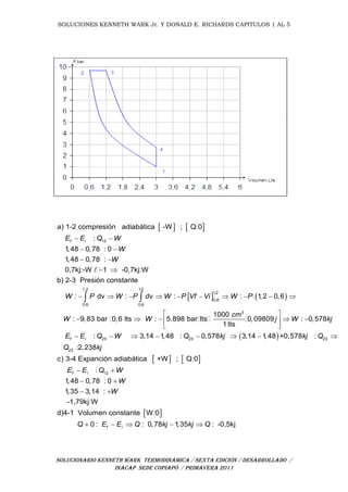 SOLUCIONES KENNETH WARK Jr. Y DONALD E. RICHARDS CAPITULOS 1 AL 5
SOLUCIONARIO KENNETH WARK TERMODINÁMICA / SEXTA EDICIÓN / DESARROLLADO /
INACAP SEDE COPIAPÓ / PRIMAVERA 2011
   
12
1,2
0,6 0
) 1-2 compresión adiabática -W ; Q:0
:
1,48 0,78 : 0
1,48 0,78 :
0,7kj:-W / 1 -0,7kj:W
b) 2-3 Presión constante
: dv :
f i
a
E E Q W
W
W
W P W P dv
 
 
 
 
      
 
1,2
1,2
0,6
,6
3
23 23 23
: : 1,2 0,6
1000
: 9,83 bar 0,6 lts : 5.898 bar lts 0,09809 : 0,578
1 lts
: 3,14 1,48 : 0,578 3,14 1,48 +0,578 :f i
W P Vf Vi W P
cm
W W j W kj
E E Q W Q kj kj Q
      
 
     
 
       

   
 
23
12
:2,238
) 3-4 Expanción adiabática +W ; Q:0
:
1,48 0,78 : 0
1,35 3,14 :
-1,79kj:W
d)4-1 Volumen constante W:0
0 : : 0,7
f i
f i
Q kj
c
E E Q W
W
W
Q E E Q
 
 
 
   8 1,35 : -0,5kjkj kj Q 
 