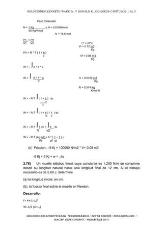 SOLUCIONES KENNETH WARK Jr. Y DONALD E. RICHARDS CAPITULOS 1 AL 5
SOLUCIONARIO KENNETH WARK TERMODINÁMICA / SEXTA EDICIÓN / DESARROLLADO /
INACAP SEDE COPIAPÓ / PRIMAVERA 2011
Peso molecular
N = 1 Kg = N = 0,0166Kmol
60 Kg/Kmol
N = 16,6 mol
P1 = P2
V1 V2 t º = 27ºc
Vi = 0,12 m3
Kg
PV = R * T [ 1 + b ]
v Vf = 0,04 m3
Kg
W = - p * d * v
W = R * T * a b = 0,0012 m3
V Kg
R = 0,314 Kg
Kmol*K
W = - R T ( 1 + b ) dv
v
v
W = - R T ( 1 + b ) * 1 ) dv
V v
W = - R T 1 dv + b dv
V v2
W = - R T (log (vf) + b * ( 1 – 1 ) )
Vi vf vi
(b) Friccion : -5 Kj + 100000 N/m2 * V= 0,08 m3
-5 Kj + 8 Kj + w = ∆u
2.76) Un muelle elástico lineal cuya constante es 1.200 N/m se comprime
desde su longitud natural hasta una longitud final de 12 cm. Si el trabajo
necesario es de 5.88 J. determine
(a) la longitud inicial. en cm.
(b). la fuerza final sobre el muelle en Newton.
Desarrollo:
F= K• (L-Lₒ)²
W= k/2 (L2-Lₒ)
 