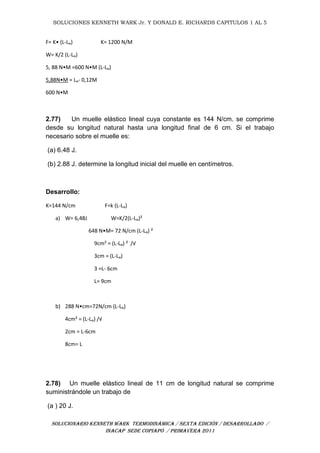 SOLUCIONES KENNETH WARK Jr. Y DONALD E. RICHARDS CAPITULOS 1 AL 5
SOLUCIONARIO KENNETH WARK TERMODINÁMICA / SEXTA EDICIÓN / DESARROLLADO /
INACAP SEDE COPIAPÓ / PRIMAVERA 2011
F= K• (L-Lₒ) K= 1200 N/M
W= K/2 (L-Lₒ)
5, 88 N•M =600 N•M (L-Lₒ)
5,88N•M = Lₒ- 0,12M
600 N•M
2.77) Un muelle elástico lineal cuya constante es 144 N/cm. se comprime
desde su longitud natural hasta una longitud final de 6 cm. Si el trabajo
necesario sobre el muelle es:
(a) 6.48 J.
(b) 2.88 J. determine la longitud inicial del muelle en centímetros.
Desarrollo:
K=144 N/cm F=k (L-Lₒ)
a) W= 6,48J W=K/2(L-Lₒ)²
648 N•M= 72 N/cm (L-Lₒ) ²
9cm² = (L-Lₒ) ² /√
3cm = (L-Lₒ)
3 =L- 6cm
L= 9cm
b) 288 N•cm=72N/cm (L-Lₒ)
4cm² = (L-Lₒ) /√
2cm = L-6cm
8cm= L
2.78) Un muelle elástico lineal de 11 cm de longitud natural se comprime
suministrándole un trabajo de
(a ) 20 J.
 