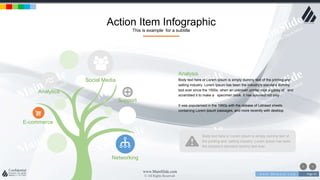 w w w . D o m a i n . c o m Page 43
www.MainSlide.com
© All Rights Reserved.
Confidential
Action Item Infographic
This is example for a subtitle
Support
Social Media
Analytics
E-commerce
Networking
Analysis
Body text here or Lorem Ipsum is simply dummy text of the printing and
setting industry. Lorem Ipsum has been the industry's standard dummy
text ever since the 1500s, when an unknown printer took a galley of and
scrambled it to make a specimen book. It has survived not only .
It was popularised in the 1960s with the release of Letraset sheets
containing Lorem Ipsum passages, and more recently with desktop
Body text here or Lorem Ipsum is simply dummy text of
the printing and setting industry. Lorem Ipsum has been
the industry's standard dummy text ever.
 