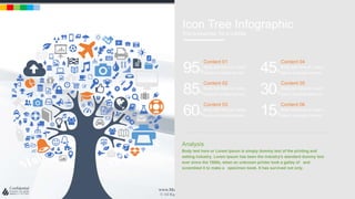 w w w . D o m a i n . c o m Page 61
www.MainSlide.com
© All Rights Reserved.
Confidential
Icon Tree Infographic
This is example for a subtitle
Content 04
Body text here or Lorem
Ipsum is simply dummy45%
Content 05
Body text here or Lorem
Ipsum is simply dummy30%
Content 06
Body text here or Lorem
Ipsum is simply dummy15%
Content 01
Body text here or Lorem
Ipsum is simply dummy95%
Content 02
Body text here or Lorem
Ipsum is simply dummy85%
Content 03
Body text here or Lorem
Ipsum is simply dummy60%
Analysis
Body text here or Lorem Ipsum is simply dummy text of the printing and
setting industry. Lorem Ipsum has been the industry's standard dummy text
ever since the 1500s, when an unknown printer took a galley of and
scrambled it to make a specimen book. It has survived not only.
 