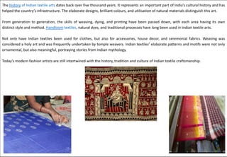 The history of Indian textile arts dates back over five thousand years. It represents an important part of India’s cultural history and has
helped the country’s infrastructure. The elaborate designs, brilliant colours, and utilisation of natural materials distinguish this art.
From generation to generation, the skills of weaving, dying, and printing have been passed down, with each area having its own
distinct style and method. Handloom textiles, natural dyes, and traditional processes have long been used in Indian textile arts.
Not only have Indian textiles been used for clothes, but also for accessories, house decor, and ceremonial fabrics. Weaving was
considered a holy art and was frequently undertaken by temple weavers. Indian textiles’ elaborate patterns and motifs were not only
ornamental, but also meaningful, portraying stories from Indian mythology.
Today’s modern fashion artists are still intertwined with the history, tradition and culture of Indian textile craftsmanship.
 