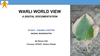 WARLI WORLD VIEW 
A DIGITAL DOCUMENTATION 
INTACH – DAHANU CHAPTER 
DAHANU, MAHARASHTRA 
By Phiroza Tafti 
Convenor, INTACH - Dahanu Chapter 
 