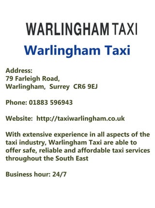 Warlingham Taxi
Address:
79FarleighRoad,
Warlingham,SurreyCR69EJ
Phone:01883596943
Website:http://taxiwarlingham.co.uk
WithextensiveexperienceinallaspectsoftheWithextensiveexperienceinallaspectsofthe
taxiindustry,Warlingham Taxiareableto
offersafe,reliableandaffordabletaxiservices
throughouttheSouthEast
Businesshour:24/7
 