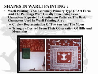 SHAPES IN WARLI PAINTING :
• Warli Painting Is An Extremely Primary Type Of Art Form
And The Paintings Were Usually Done Using Fewer
Characters Repeated In Continuous Patterns. The Basic
Characters Used In Warli Painting Are :
– Circle – Representation Of The Sun And The Moon
– Triangle – Derived From Their Observation Of Hills And
Mountains
 