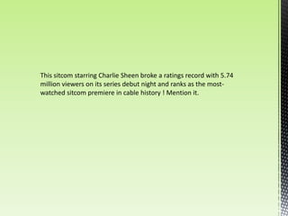 This sitcom starring Charlie Sheen broke a ratings record with 5.74
million viewers on its series debut night and ranks as the most-
watched sitcom premiere in cable history ! Mention it.
 