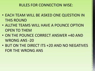 RULES FOR CONNECTION WISE:

• EACH TEAM WILL BE ASKED ONE QUESTION IN
  THIS ROUND
• ALLTHE TEAMS WILL HAVE A POUNCE OPTION
  OPEN TO THEM
• ON THE POUNCE CORRECT ANSWER +40 AND
  WRONG ANS -20
• BUT ON THE DIRECT ITS +20 AND NO NEGATIVES
  FOR THE WRONG ANS
 