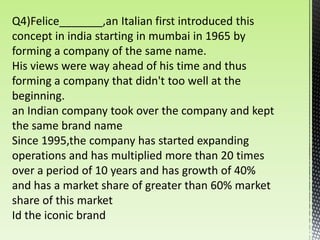 Q4)Felice_______,an Italian first introduced this
concept in india starting in mumbai in 1965 by
forming a company of the same name.
His views were way ahead of his time and thus
forming a company that didn't too well at the
beginning.
an Indian company took over the company and kept
the same brand name
Since 1995,the company has started expanding
operations and has multiplied more than 20 times
over a period of 10 years and has growth of 40%
and has a market share of greater than 60% market
share of this market
Id the iconic brand
 