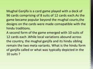 Mughal Ganjifa is a card game played with a deck of
96 cards comprising of 8 suits of 12 cards each.As the
game became popular beyond the mughal courts,the
designs on the cards were made comapatible with the
hindu traditions.
A second form of the game emerged with 10 suits of
12 cards each .While local variations abound across
the country, the mughal ganjifa and its hindu sibling
remain the two meta variants. What is the hindu form
of ganjifa called or what was typically depicted in the
10 suits ?
 
