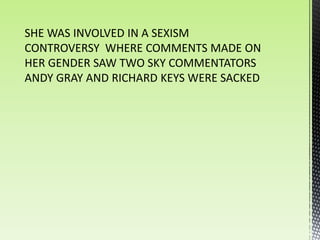 SHE WAS INVOLVED IN A SEXISM
CONTROVERSY WHERE COMMENTS MADE ON
HER GENDER SAW TWO SKY COMMENTATORS
ANDY GRAY AND RICHARD KEYS WERE SACKED
 