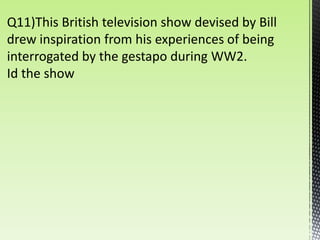 Q11)This British television show devised by Bill
drew inspiration from his experiences of being
interrogated by the gestapo during WW2.
Id the show
 