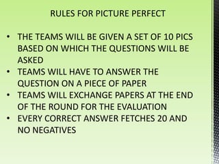 RULES FOR PICTURE PERFECT

• THE TEAMS WILL BE GIVEN A SET OF 10 PICS
  BASED ON WHICH THE QUESTIONS WILL BE
  ASKED
• TEAMS WILL HAVE TO ANSWER THE
  QUESTION ON A PIECE OF PAPER
• TEAMS WILL EXCHANGE PAPERS AT THE END
  OF THE ROUND FOR THE EVALUATION
• EVERY CORRECT ANSWER FETCHES 20 AND
  NO NEGATIVES
 
