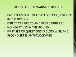 RULES FOR THE WARM UP ROUND

• EACH TEAM WILL GET TWO DIRECT QUESTIONS
  IN THE ROUND
• DIRECT CARRIES 20 AND PASS CARRIES 10
• NO NEGATIVES IN THE ROUND
• FIRST SET OF QUESTIONS IS CLOCKWISE AND
  SECOND SET IS ANTI-CLOCKWISE
 