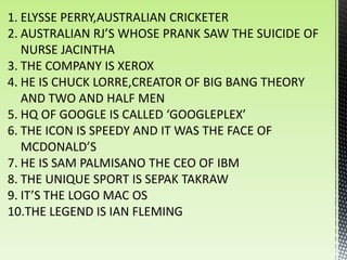 1. ELYSSE PERRY,AUSTRALIAN CRICKETER
2. AUSTRALIAN RJ’S WHOSE PRANK SAW THE SUICIDE OF
   NURSE JACINTHA
3. THE COMPANY IS XEROX
4. HE IS CHUCK LORRE,CREATOR OF BIG BANG THEORY
   AND TWO AND HALF MEN
5. HQ OF GOOGLE IS CALLED ‘GOOGLEPLEX’
6. THE ICON IS SPEEDY AND IT WAS THE FACE OF
   MCDONALD’S
7. HE IS SAM PALMISANO THE CEO OF IBM
8. THE UNIQUE SPORT IS SEPAK TAKRAW
9. IT’S THE LOGO MAC OS
10.THE LEGEND IS IAN FLEMING
 
