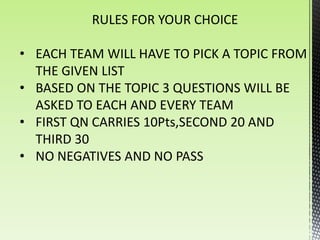 RULES FOR YOUR CHOICE

• EACH TEAM WILL HAVE TO PICK A TOPIC FROM
  THE GIVEN LIST
• BASED ON THE TOPIC 3 QUESTIONS WILL BE
  ASKED TO EACH AND EVERY TEAM
• FIRST QN CARRIES 10Pts,SECOND 20 AND
  THIRD 30
• NO NEGATIVES AND NO PASS
 