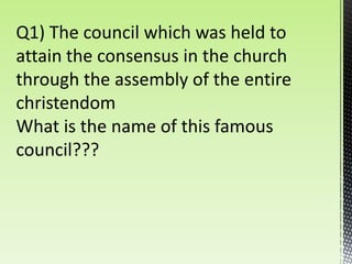 Q1) The council which was held to
attain the consensus in the church
through the assembly of the entire
christendom
What is the name of this famous
council???
 