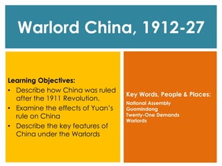 Warlord China, 1912-27
Learning Objectives:
• Describe how China was ruled
after the 1911 Revolution.
• Examine the effects of Yuan’s
rule on China
• Describe the key features of
China under the Warlords
Key Words, People & Places:
National Assembly
Guomindang
Twenty-One Demands
Warlords
 