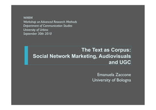 WARM
Workshop on Advanced Research Methods
Department of Communication Studies
University of Urbino
September 30th 2010




                        The Text as Corpus:
      Social Network Marketing, Audiovisuals
                                   and UGC

                                          Emanuela Zaccone
                                        University of Bologna
 