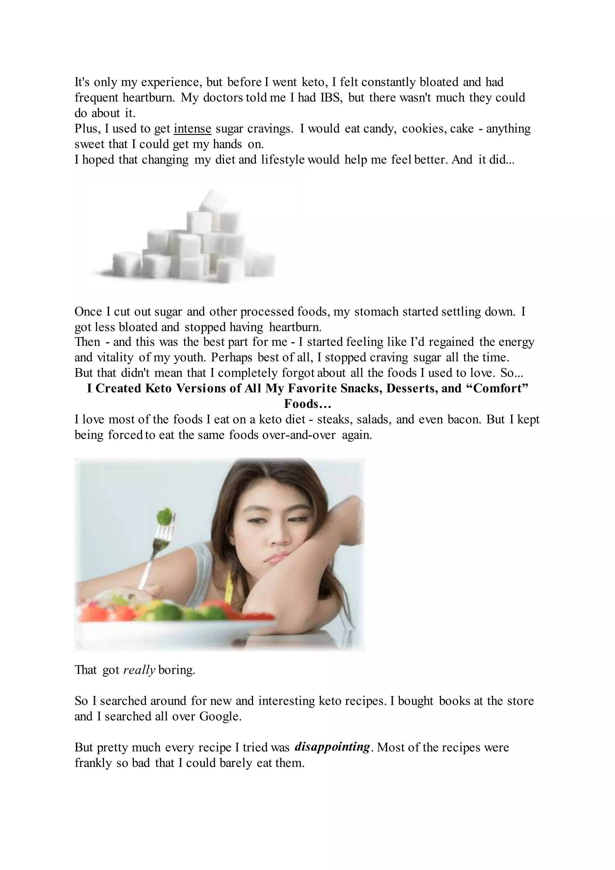 It's only my experience, but before I went keto, I felt constantly bloated and had
frequent heartburn. My doctors told me I had IBS, but there wasn't much they could
do about it.
Plus, I used to get intense sugar cravings. I would eat candy, cookies, cake - anything
sweet that I could get my hands on.
I hoped that changing my diet and lifestyle would help me feel better. And it did...
Once I cut out sugar and other processed foods, my stomach started settling down. I
got less bloated and stopped having heartburn.
Then - and this was the best part for me - I started feeling like I’d regained the energy
and vitality of my youth. Perhaps best of all, I stopped craving sugar all the time.
But that didn't mean that I completely forgot about all the foods I used to love. So...
I Created Keto Versions of All My Favorite Snacks, Desserts, and “Comfort”
Foods…
I love most of the foods I eat on a keto diet - steaks, salads, and even bacon. But I kept
being forced to eat the same foods over-and-over again.
That got really boring.
So I searched around for new and interesting keto recipes. I bought books at the store
and I searched all over Google.
But pretty much every recipe I tried was disappointing. Most of the recipes were
frankly so bad that I could barely eat them.
 
