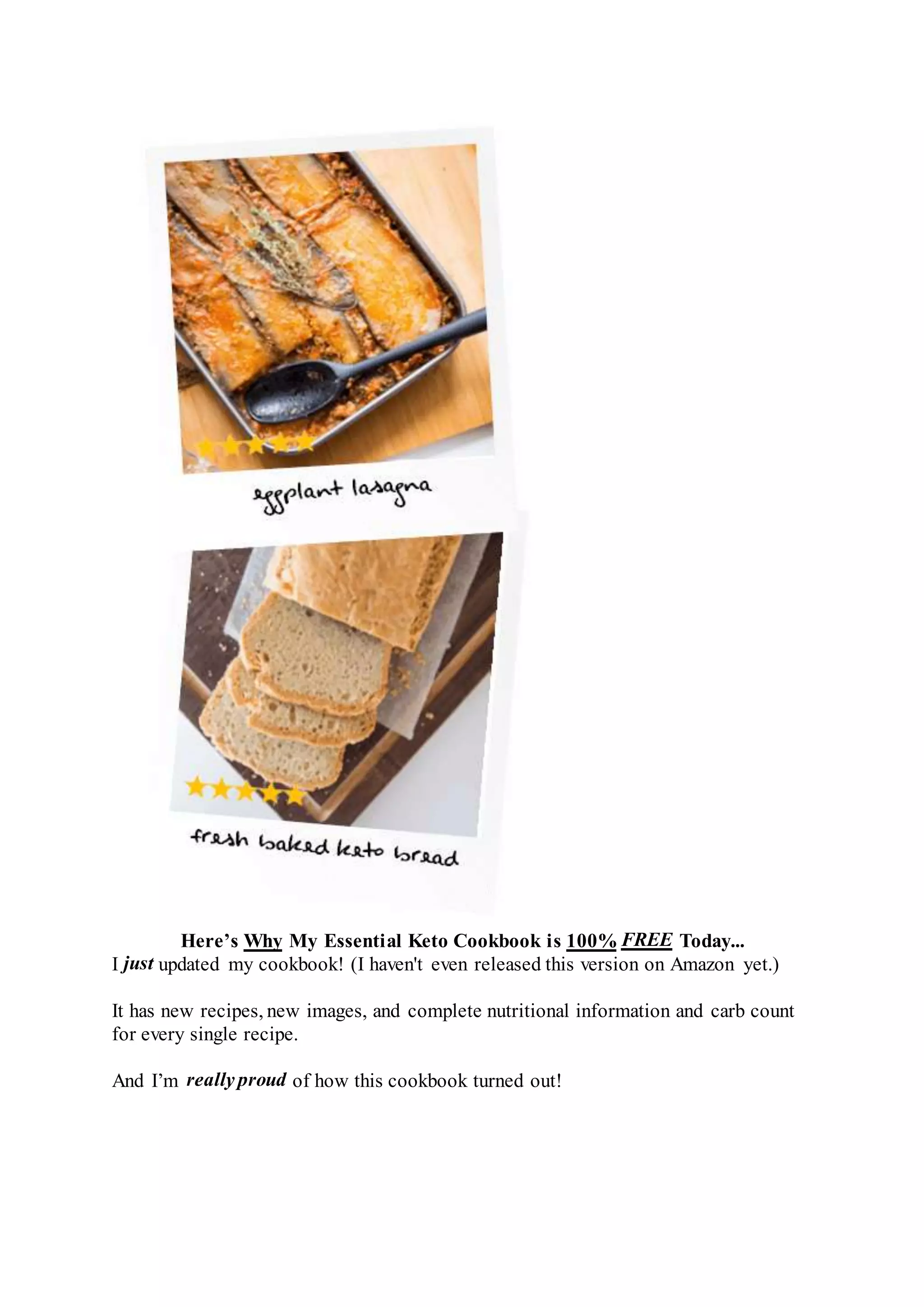 Here’s Why My Essential Keto Cookbook is 100% FREE Today...
I just updated my cookbook! (I haven't even released this version on Amazon yet.)
It has new recipes, new images, and complete nutritional information and carb count
for every single recipe.
And I’m really proud of how this cookbook turned out!
 