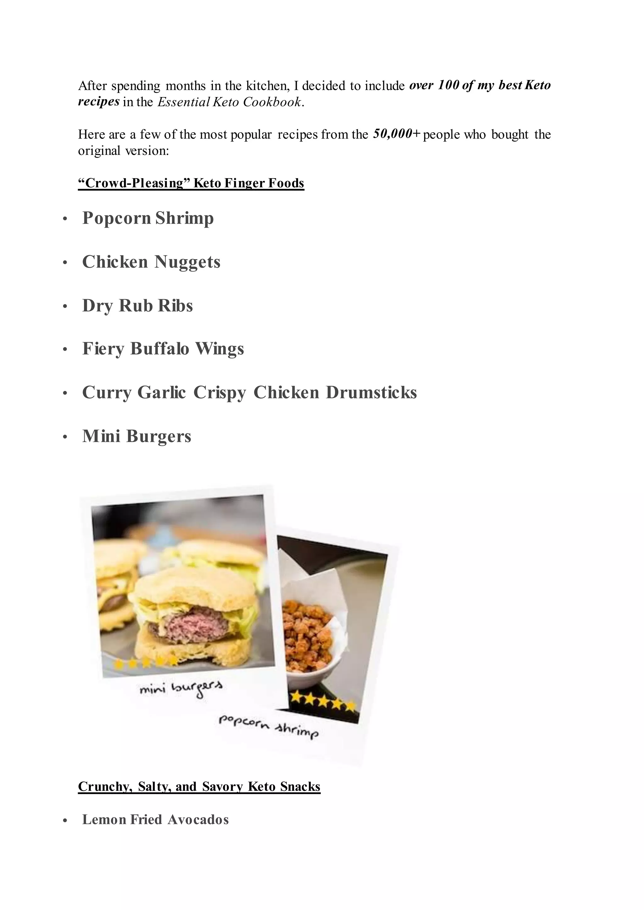 After spending months in the kitchen, I decided to include over 100 of my best Keto
recipes in the Essential Keto Cookbook.
Here are a few of the most popular recipes from the 50,000+ people who bought the
original version:
“Crowd-Pleasing” Keto Finger Foods
 Popcorn Shrimp
 Chicken Nuggets
 Dry Rub Ribs
 Fiery Buffalo Wings
 Curry Garlic Crispy Chicken Drumsticks
 Mini Burgers
Crunchy, Salty, and Savory Keto Snacks
 Lemon Fried Avocados
 