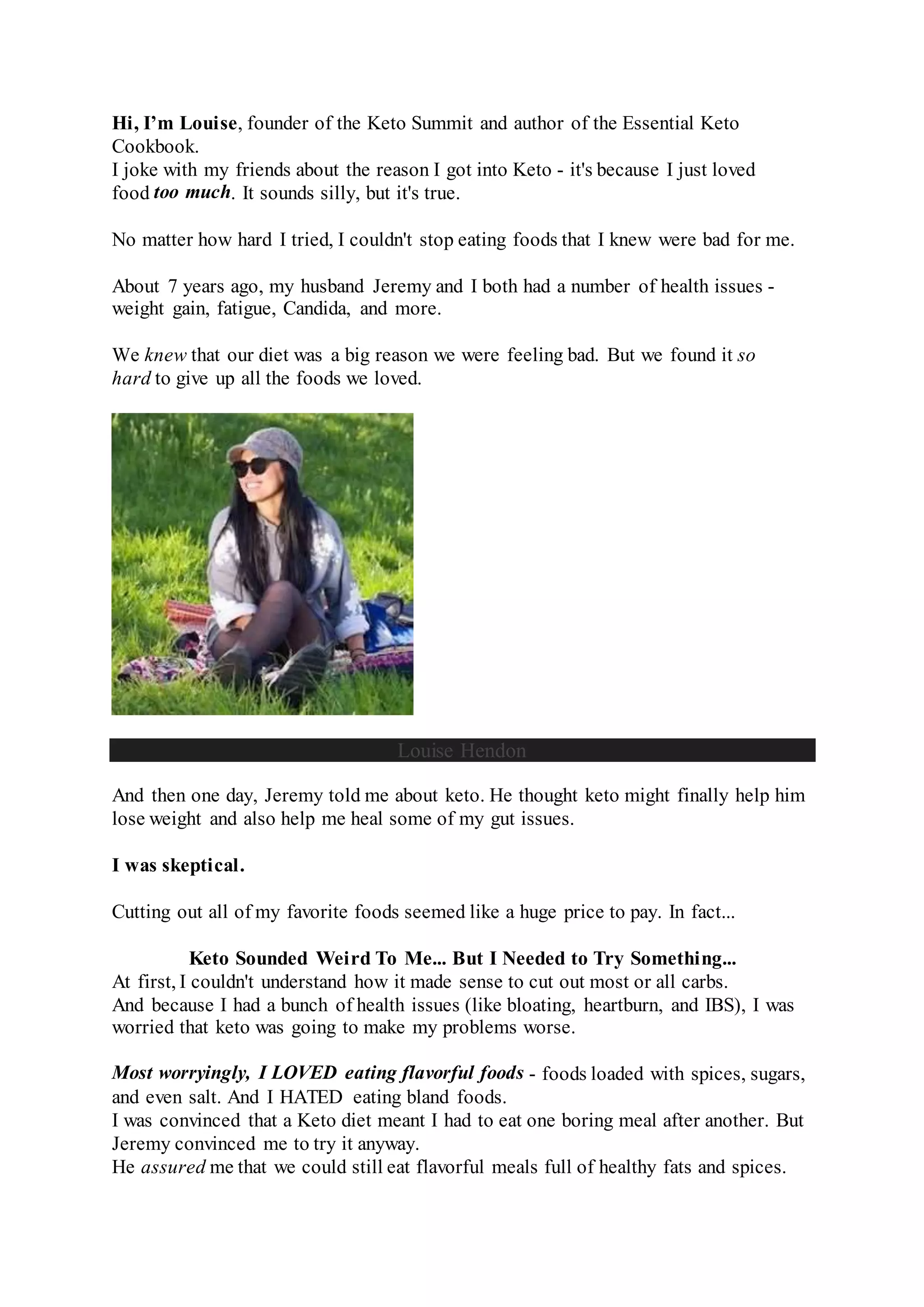 Hi, I’m Louise, founder of the Keto Summit and author of the Essential Keto
Cookbook.
I joke with my friends about the reason I got into Keto - it's because I just loved
food too much. It sounds silly, but it's true.
No matter how hard I tried, I couldn't stop eating foods that I knew were bad for me.
About 7 years ago, my husband Jeremy and I both had a number of health issues -
weight gain, fatigue, Candida, and more.
We knew that our diet was a big reason we were feeling bad. But we found it so
hard to give up all the foods we loved.
Louise Hendon
And then one day, Jeremy told me about keto. He thought keto might finally help him
lose weight and also help me heal some of my gut issues.
I was skeptical.
Cutting out all of my favorite foods seemed like a huge price to pay. In fact...
Keto Sounded Weird To Me... But I Needed to Try Something...
At first, I couldn't understand how it made sense to cut out most or all carbs.
And because I had a bunch of health issues (like bloating, heartburn, and IBS), I was
worried that keto was going to make my problems worse.
Most worryingly, I LOVED eating flavorful foods - foods loaded with spices, sugars,
and even salt. And I HATED eating bland foods.
I was convinced that a Keto diet meant I had to eat one boring meal after another. But
Jeremy convinced me to try it anyway.
He assured me that we could still eat flavorful meals full of healthy fats and spices.
 