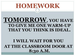 HOMEWORK
TOMORROW, YOU HAVE
TO GIVE ME ONE WARM-UP
THAT YOU THINK IS IDEAL.
I WILL WAIT FOR YOU
AT THE CLASSROOM DOOR AT
8:30 A.M.
 