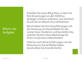 Warm-Up-
Aufgabe
Erstellen Sie einen Blog-Post, in dem Sie
Ihre Erwartungen an den SOOC13
darlegen und kurz erläutern, aus welchem
Grund Sie an diesem Kurs teilnehmen.
Beschreiben Sie IhreVorerfahrungen mit
der Nutzung von Social Media für das
Lernen bzw. Studieren und beurteilen Sie,
welchen Nutzen diese Werkzeuge für
Ihren Lernprozess haben/hatten.
Falls Sie noch keine Erfahrungen mit der
Nutzung von Social Media haben,
beschreiben Sie Gründe hierfür.
26.04.2013 #sooc13 2
 