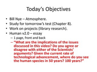 Today’s ObjectivesBill Nye – Atmosphere.Study for tomorrow’s test (Chapter 8).Work on projects (library research).Human v2.0 – essay1 page, front and back“What are the implications of the issues discussed in this video? Do you agree or disagree with either of the Scientists’ arguments? Given the current rate of technological advancement, where do you see the human species in 50 years? 100 years?”