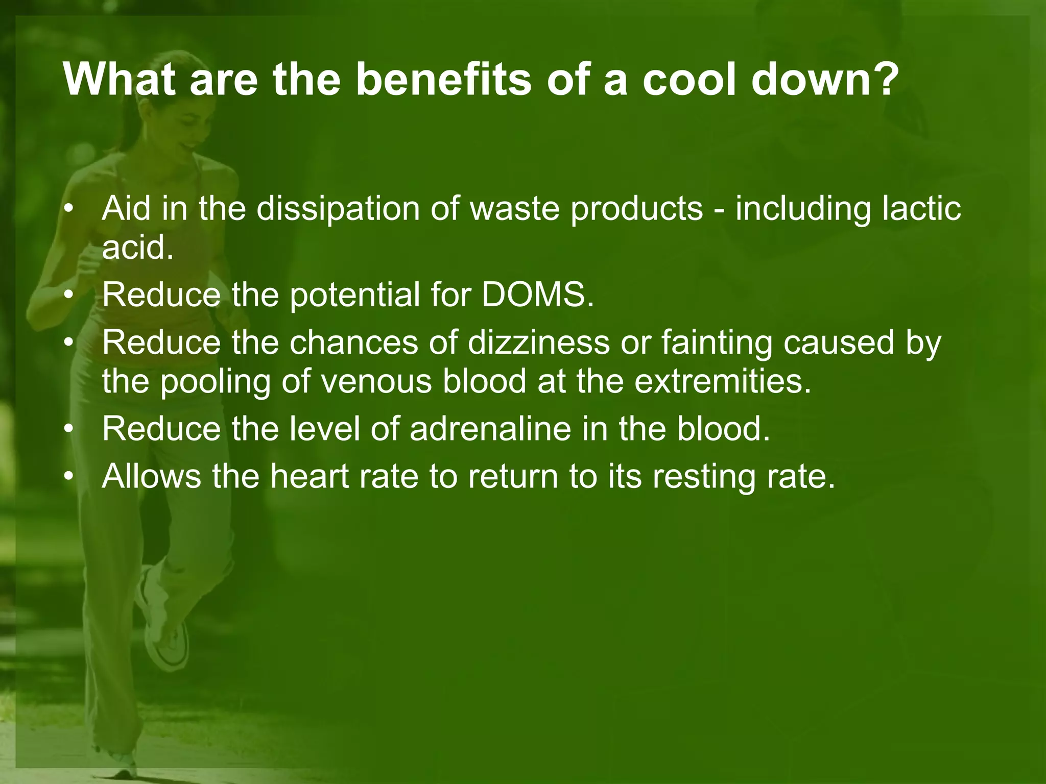 What are the benefits of a cool down? Aid in the dissipation of waste products - including lactic acid. Reduce the potential for DOMS. Reduce the chances of dizziness or fainting caused by the pooling of venous blood at the extremities. Reduce the level of adrenaline in the blood. Allows the heart rate to return to its resting rate. 